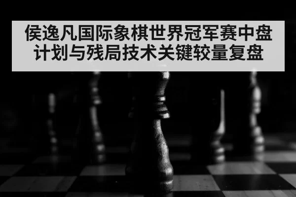 侯逸凡国际象棋世界冠军赛中盘计划与残局技术关键较量复盘